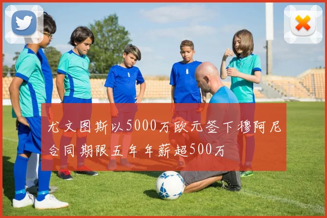 尤文图斯以5000万欧元签下穆阿尼合同期限五年年薪超500万