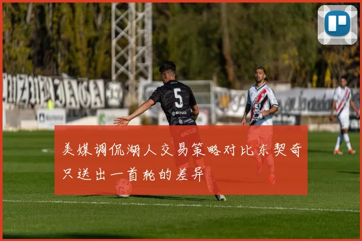 美媒调侃湖人交易策略对比东契奇只送出一首轮的差异