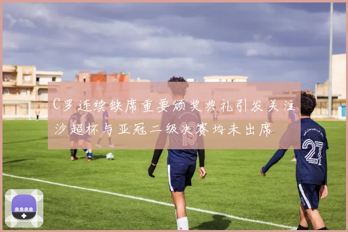 C罗连续缺席重要颁奖典礼引发关注沙超杯与亚冠二级决赛均未出席