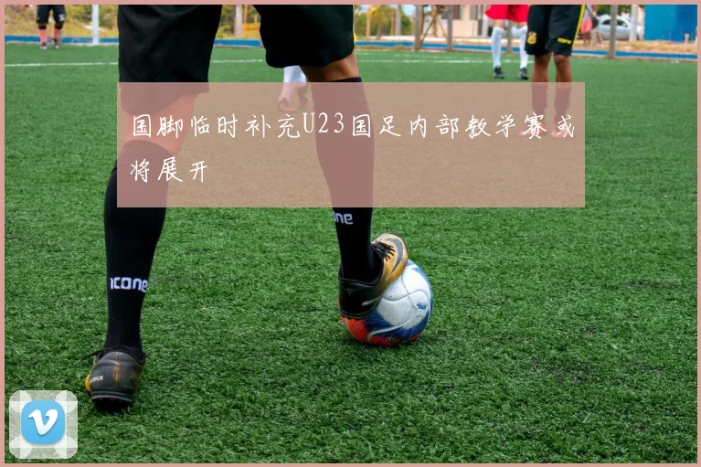 国脚临时补充U23国足内部教学赛或将展开
