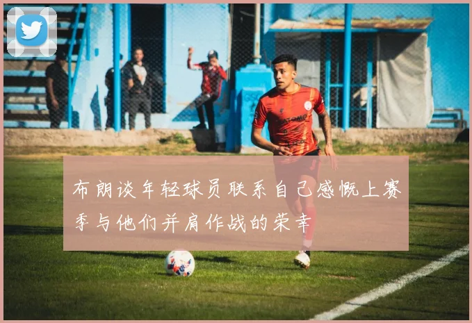 布朗谈年轻球员联系自己感慨上赛季与他们并肩作战的荣幸