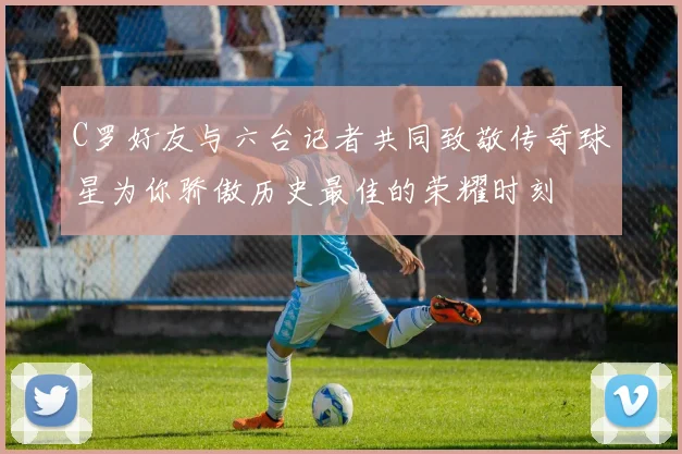 C罗好友与六台记者共同致敬传奇球星为你骄傲历史最佳的荣耀时刻