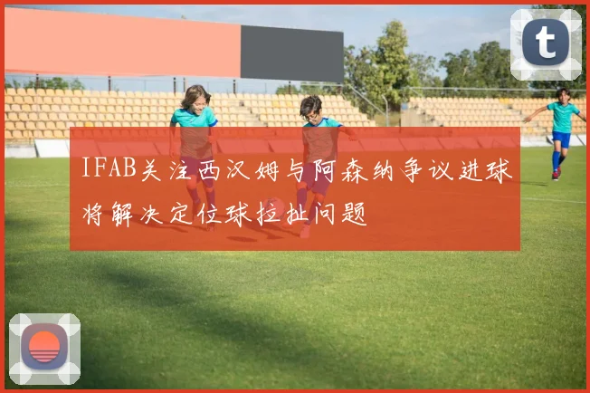 IFAB关注西汉姆与阿森纳争议进球将解决定位球拉扯问题