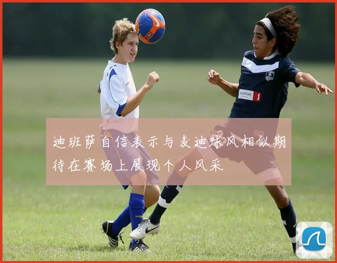 迪班萨自信表示与麦迪球风相似期待在赛场上展现个人风采