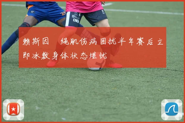 赖斯因腘绳肌伤病困扰半年赛后立即冰敷身体状态堪忧