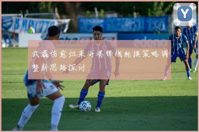 武磊伤愈归来海港锋线轮换策略调整新思路探讨