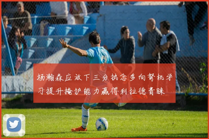 杨瀚森应放下三分执念多向弩机学习提升掩护能力赢得利拉德青睐