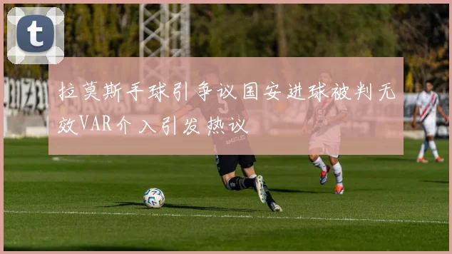 拉莫斯手球引争议国安进球被判无效VAR介入引发热议