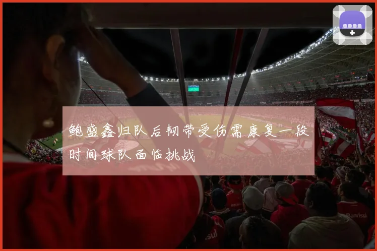 鲍盛鑫归队后韧带受伤需康复一段时间球队面临挑战
