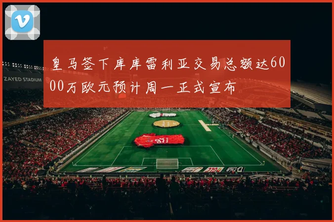 皇马签下库库雷利亚交易总额达6000万欧元预计周一正式宣布