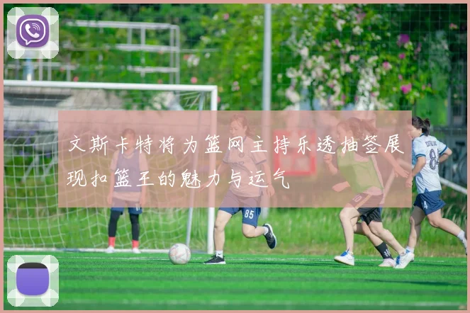 文斯卡特将为篮网主持乐透抽签展现扣篮王的魅力与运气