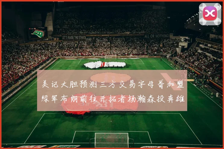 美记大胆预测三方交易字母哥加盟绿军布朗前往开拓者杨瀚森投奔雄鹿