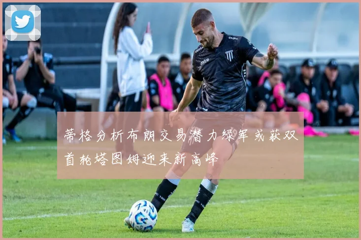 蒂格分析布朗交易潜力绿军或获双首轮塔图姆迎来新高峰