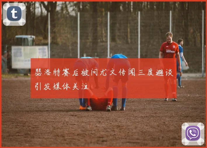 瑟洛特赛后被问尤文传闻三度避谈引发媒体关注