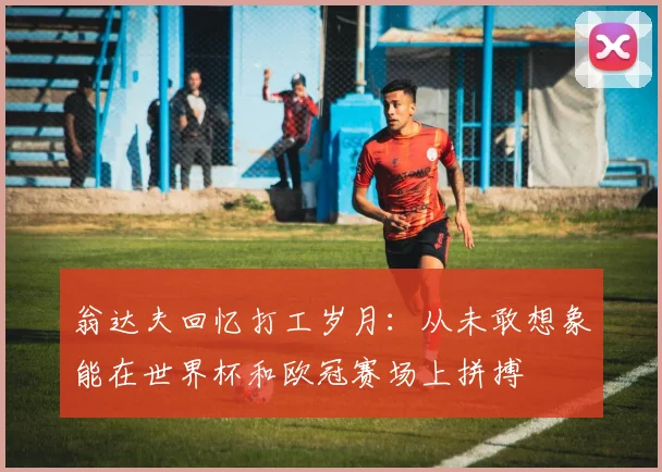 翁达夫回忆打工岁月：从未敢想象能在世界杯和欧冠赛场上拼搏