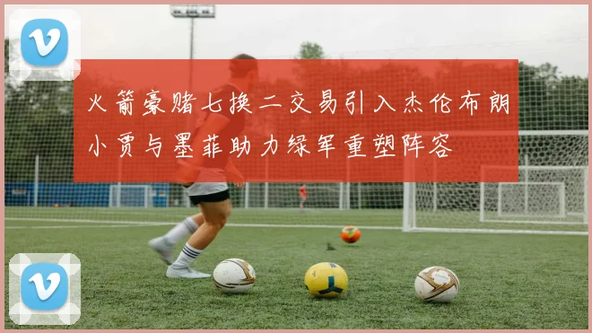 火箭豪赌七换二交易引入杰伦布朗小贾与墨菲助力绿军重塑阵容
