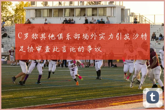 C罗称其他俱乐部场外实力引发沙特足协审查此言论的争议