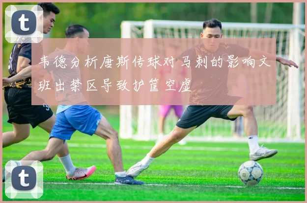 韦德分析唐斯传球对马刺的影响文班出禁区导致护筐空虚
