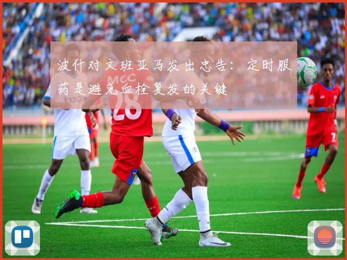 波什对文班亚马发出忠告：定时服药是避免血栓复发的关键