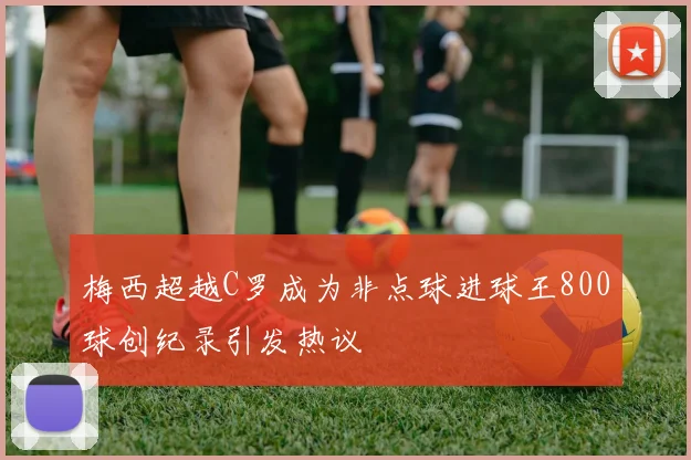 梅西超越C罗成为非点球进球王800球创纪录引发热议