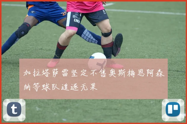 加拉塔萨雷坚定不售奥斯梅恩阿森纳等球队追逐无果