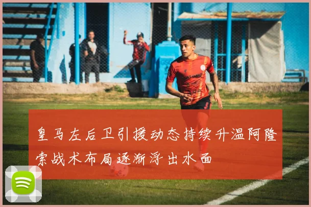 皇马左后卫引援动态持续升温阿隆索战术布局逐渐浮出水面