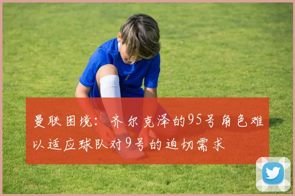 曼联困境：齐尔克泽的95号角色难以适应球队对9号的迫切需求