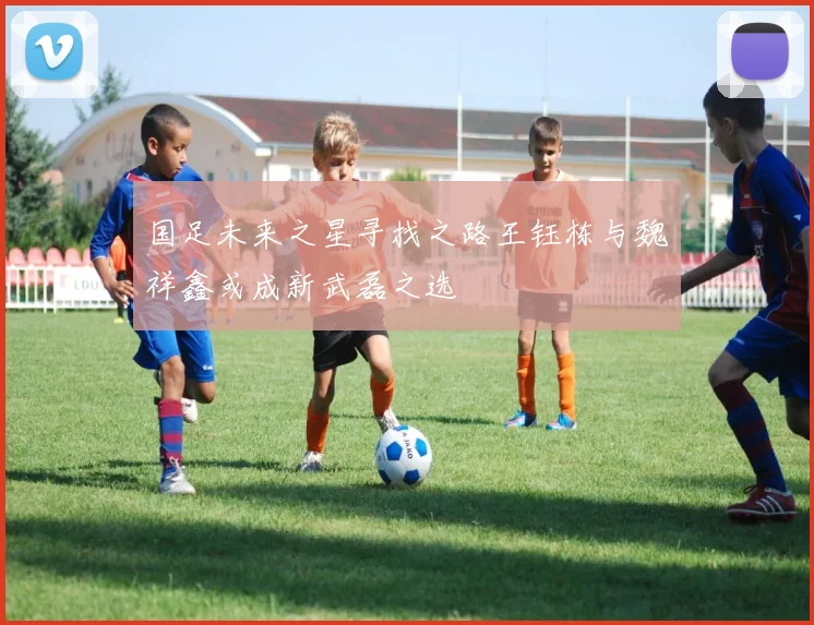 国足未来之星寻找之路王钰栋与魏祥鑫或成新武磊之选