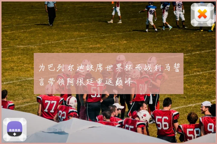 为巴列尔迪缺席世界杯而战利马誓言带领阿根廷重返巅峰