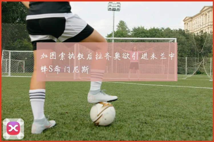 加图索执教后拉齐奥欲引进米兰中锋S希门尼斯